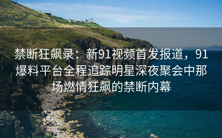 禁断狂飙录：新91视频首发报道，91爆料平台全程追踪明星深夜聚会中那场燃情狂飙的禁断内幕