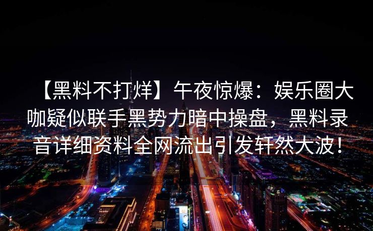 【黑料不打烊】午夜惊爆：娱乐圈大咖疑似联手黑势力暗中操盘，黑料录音详细资料全网流出引发轩然大波！