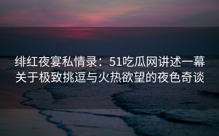 绯红夜宴私情录：51吃瓜网讲述一幕关于极致挑逗与火热欲望的夜色奇谈