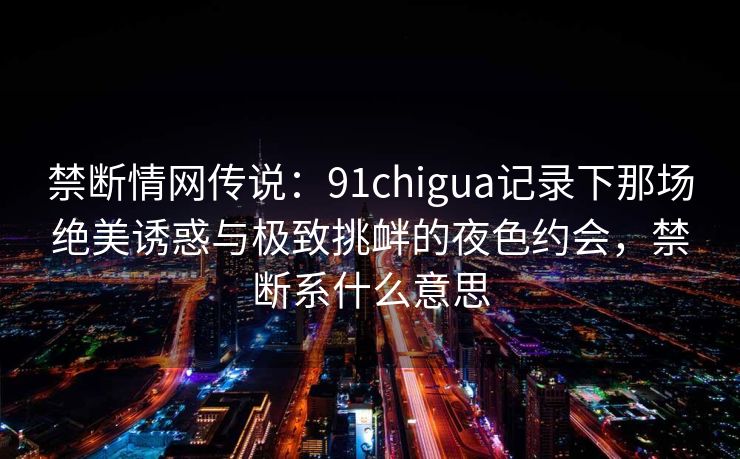 禁断情网传说：91chigua记录下那场绝美诱惑与极致挑衅的夜色约会，禁断系什么意思