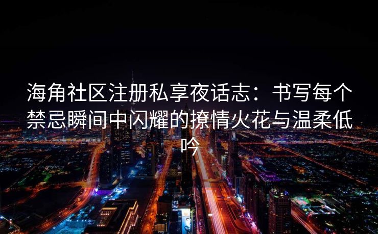 海角社区注册私享夜话志：书写每个禁忌瞬间中闪耀的撩情火花与温柔低吟