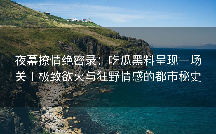 夜幕撩情绝密录：吃瓜黑料呈现一场关于极致欲火与狂野情感的都市秘史