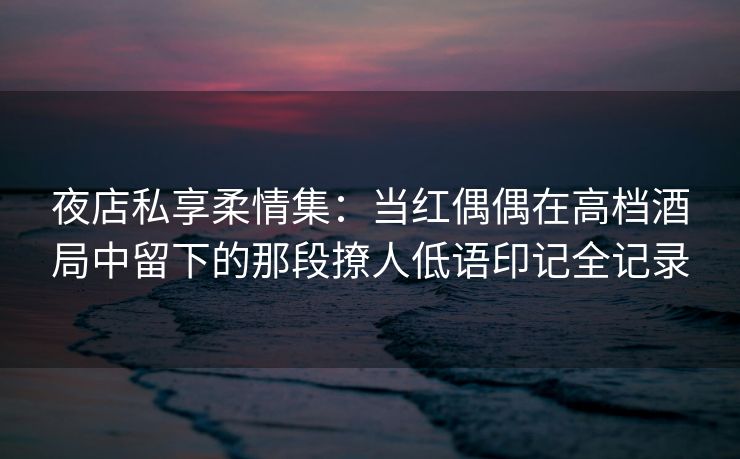 夜店私享柔情集：当红偶偶在高档酒局中留下的那段撩人低语印记全记录