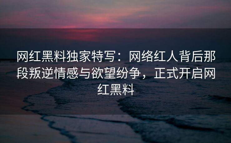 网红黑料独家特写：网络红人背后那段叛逆情感与欲望纷争，正式开启网红黑料