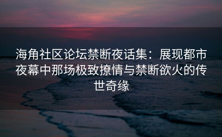 海角社区论坛禁断夜话集：展现都市夜幕中那场极致撩情与禁断欲火的传世奇缘