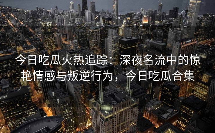 今日吃瓜火热追踪：深夜名流中的惊艳情感与叛逆行为，今日吃瓜合集