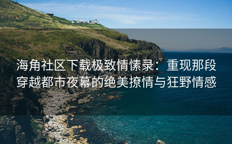 海角社区下载极致情愫录：重现那段穿越都市夜幕的绝美撩情与狂野情感