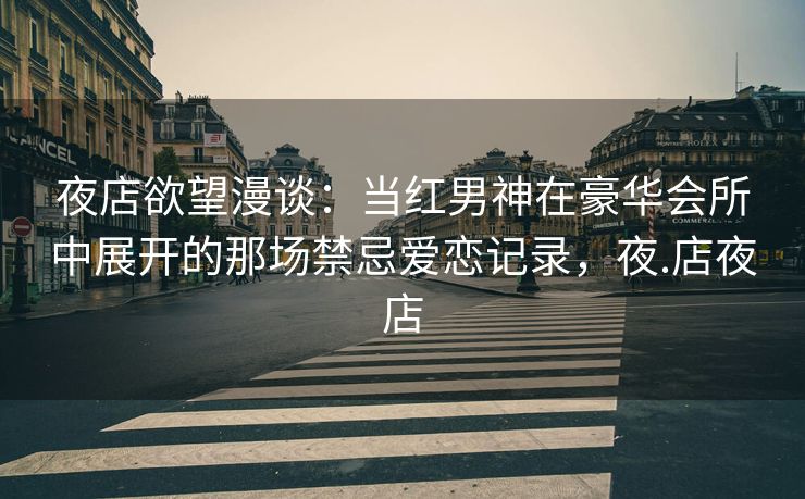 夜店欲望漫谈：当红男神在豪华会所中展开的那场禁忌爱恋记录，夜.店夜店