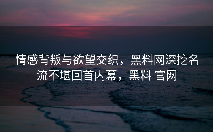 情感背叛与欲望交织，黑料网深挖名流不堪回首内幕，黑料 官网