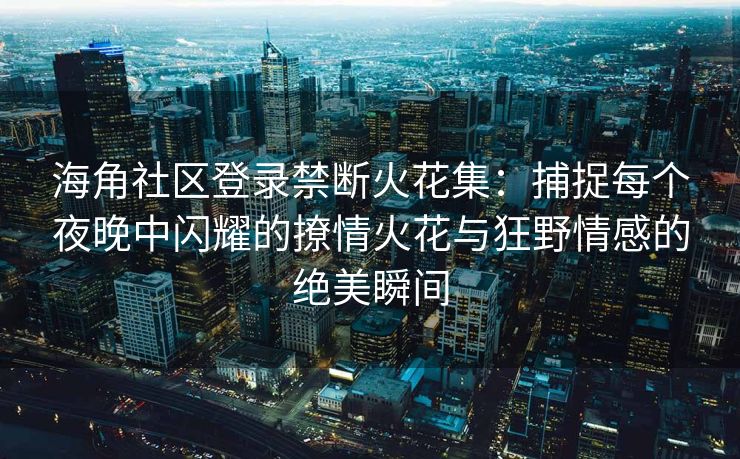 海角社区登录禁断火花集：捕捉每个夜晚中闪耀的撩情火花与狂野情感的绝美瞬间