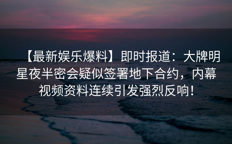 【最新娱乐爆料】即时报道：大牌明星夜半密会疑似签署地下合约，内幕视频资料连续引发强烈反响！