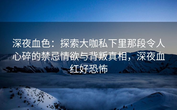 深夜血色：探索大咖私下里那段令人心碎的禁忌情欲与背叛真相，深夜血红好恐怖