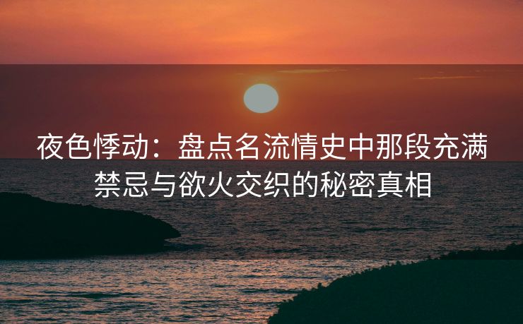 夜色悸动：盘点名流情史中那段充满禁忌与欲火交织的秘密真相