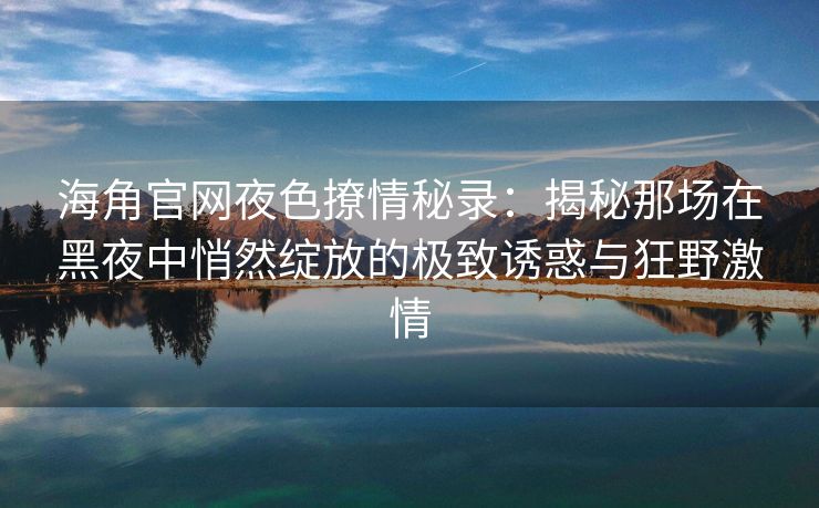 海角官网夜色撩情秘录：揭秘那场在黑夜中悄然绽放的极致诱惑与狂野激情