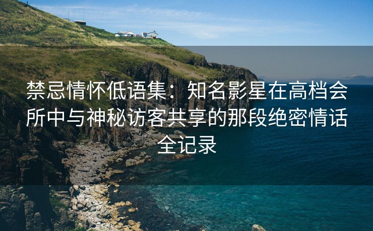 禁忌情怀低语集：知名影星在高档会所中与神秘访客共享的那段绝密情话全记录