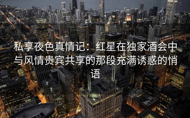 私享夜色真情记：红星在独家酒会中与风情贵宾共享的那段充满诱惑的悄语