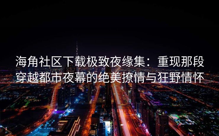 海角社区下载极致夜缘集：重现那段穿越都市夜幕的绝美撩情与狂野情怀