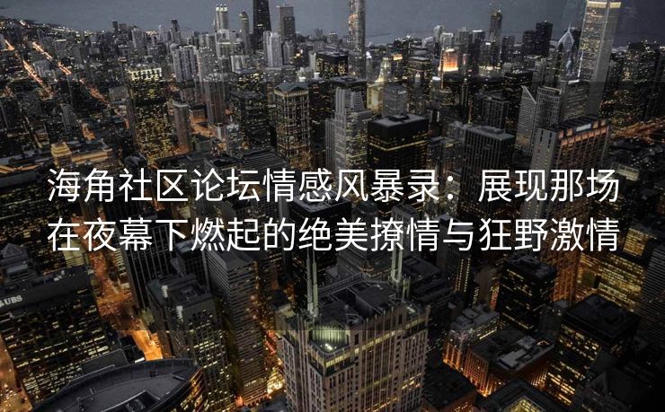 海角社区论坛情感风暴录：展现那场在夜幕下燃起的绝美撩情与狂野激情